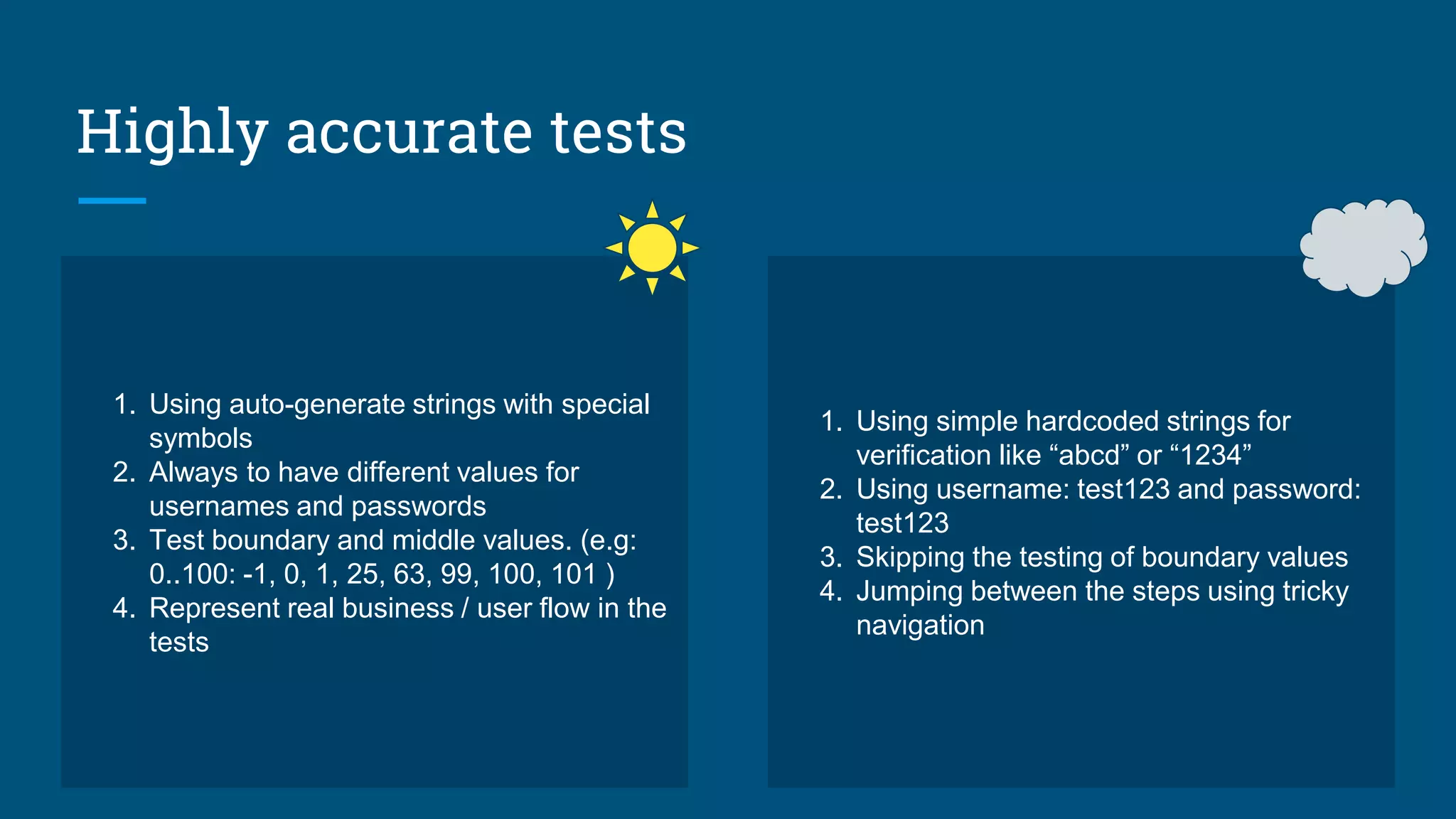 Highly accurate tests
1. Using auto-generate strings with special
symbols
2. Always to have different values for
usernames and passwords
3. Test boundary and middle values. (e.g:
0..100: -1, 0, 1, 25, 63, 99, 100, 101 )
4. Represent real business / user flow in the
tests
1. Using simple hardcoded strings for
verification like “abcd” or “1234”
2. Using username: test123 and password:
test123
3. Skipping the testing of boundary values
4. Jumping between the steps using tricky
navigation
 