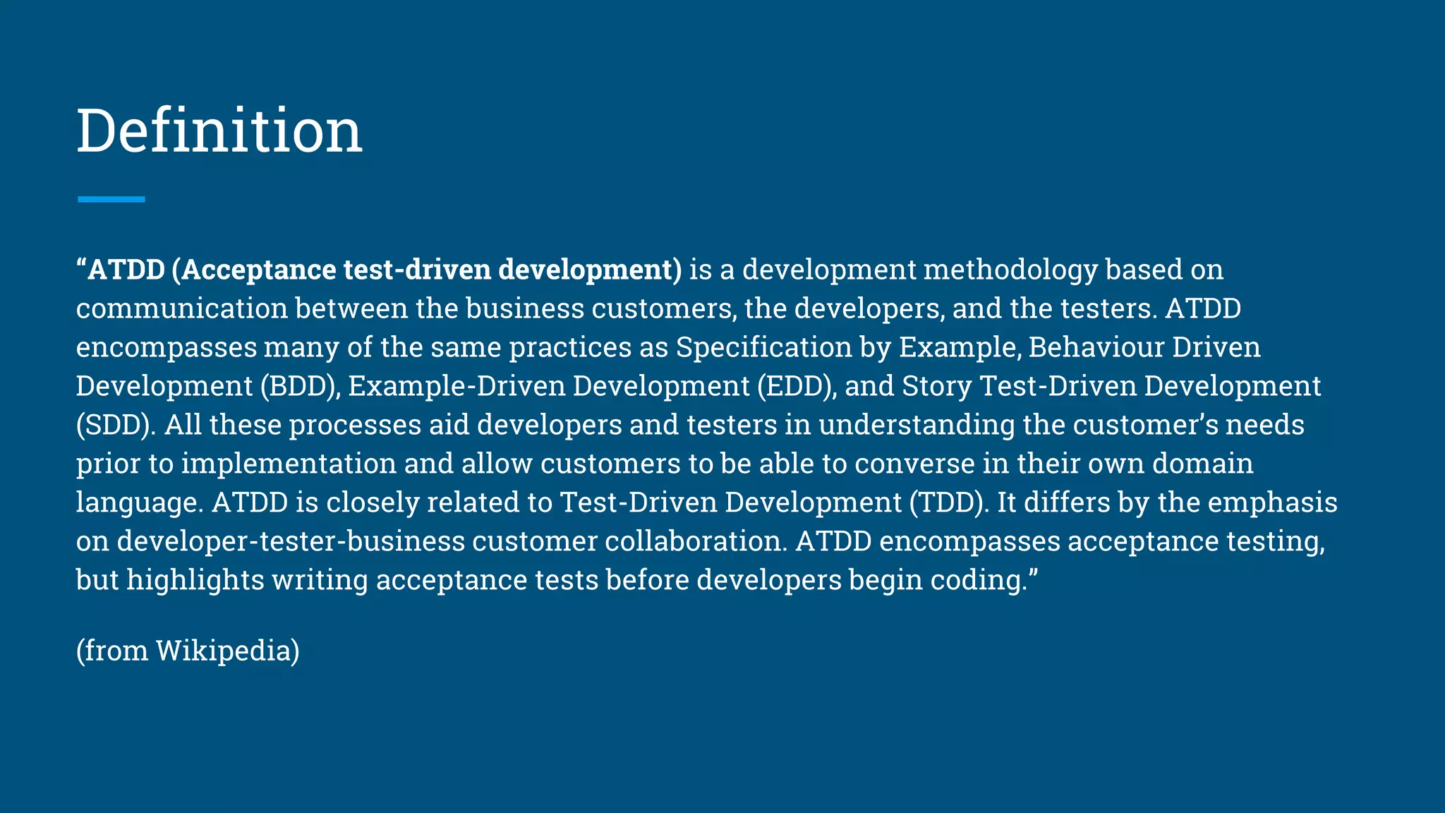 Definition
“ATDD (Acceptance test-driven development) is a development methodology based on
communication between the business customers, the developers, and the testers. ATDD
encompasses many of the same practices as Specification by Example, Behaviour Driven
Development (BDD), Example-Driven Development (EDD), and Story Test-Driven Development
(SDD). All these processes aid developers and testers in understanding the customer’s needs
prior to implementation and allow customers to be able to converse in their own domain
language. ATDD is closely related to Test-Driven Development (TDD). It differs by the emphasis
on developer-tester-business customer collaboration. ATDD encompasses acceptance testing,
but highlights writing acceptance tests before developers begin coding.”
(from Wikipedia)
 