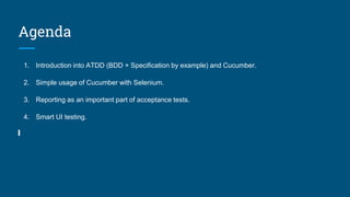 Agenda
1. Introduction into ATDD (BDD + Specification by example) and Cucumber.
2. Simple usage of Cucumber with Selenium.
3. Reporting as an important part of acceptance tests.
4. Smart UI testing.
 