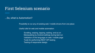 First Selenium scenario
...So, what is Automotion?
Possibility to run any of existing web / mobile drivers from one place
Useful utils for web and mobile automation:
Scrolling, swiping, tapping, waiting, end so on
Manipulating by Android settings during test run
Validation of the language on web / mobile page
Tools for performing REST API testing
Testing of responsive design
 