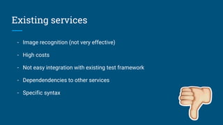 Existing services
- Image recognition (not very effective)
- High costs
- Not easy integration with existing test framework
- Dependendencies to other services
- Specific syntax
 
