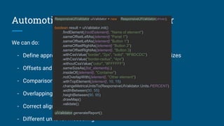 Automotion Responsive UI Validator
We can do:
- Define approximate or precise values for measuring of the sizes
- Offsets and margins
- Comparison with offsets of other elements
- Overlapping (if inside or outside of specific elements)
- Correct alignment
- Different units for measuring
ResponsiveUIValidator uiValidator = new ResponsiveUIValidator(driver);
boolean result = uiValidator.init()
.findElement({rootEelement}, "Name of element")
.sameOffsetLeftAs({element} "Panel 1")
.sameOffsetLeftAs({element} "Button 1")
.sameOffsetRightAs({element} "Button 2")
.sameOffsetRightAs({element}, "Button 3)
.withCssValue("border", "2px", "solid", "#FBDCDC")
.withCssValue("border-radius", "4px")
.withoutCssValue("color", "#FFFFFF")
.sameSizeAs({list_elements},)
.insideOf({element}, "Container")
.notOverlapWith({element}, "Other element")
.withTopElement({element}, 10, 15)
.changeMetricsUnitsTo(ResponsiveUIValidator.Units.PERCENT)
.widthBetween(50, 55)
.heightBetween(90, 95)
.drawMap()
.validate();
uiValidator.generateReport();
 