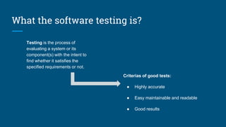 What the software testing is?
Testing is the process of
evaluating a system or its
component(s) with the intent to
find whether it satisfies the
specified requirements or not.
Criterias of good tests:
● Highly accurate
● Easy maintainable and readable
● Good results
 