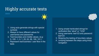 Highly accurate tests
1. Using auto-generate strings with special
symbols
2. Always to have different values for
usernames and passwords
3. Test boundary and middle values. (e.g:
0..100: -1, 0, 1, 25, 63, 99, 100, 101 )
4. Represent real business / user flow in the
tests
1. Using simple hardcoded strings for
verification like “abcd” or “1234”
2. Using username: test123 and password:
test123
3. Skipping the testing of boundary values
4. Jumping between the steps using tricky
navigation
 
