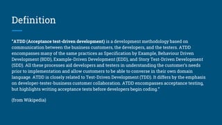 Definition
“ATDD (Acceptance test-driven development) is a development methodology based on
communication between the business customers, the developers, and the testers. ATDD
encompasses many of the same practices as Specification by Example, Behaviour Driven
Development (BDD), Example-Driven Development (EDD), and Story Test-Driven Development
(SDD). All these processes aid developers and testers in understanding the customer’s needs
prior to implementation and allow customers to be able to converse in their own domain
language. ATDD is closely related to Test-Driven Development (TDD). It differs by the emphasis
on developer-tester-business customer collaboration. ATDD encompasses acceptance testing,
but highlights writing acceptance tests before developers begin coding.”
(from Wikipedia)
 