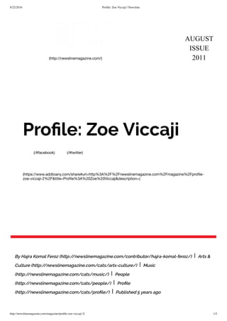8/22/2016 Proﬁle: Zoe Viccaji | Newsline
http://newslinemagazine.com/magazine/proﬁle-zoe-viccaji-2/ 1/5
AUGUST
ISSUE
2011(http://newslinemagazine.com/)
(/#facebook) (/#twitter)
(https://www.addtoany.com/share#url=http%3A%2F%2Fnewslinemagazine.com%2Fmagazine%2Fproﬁle-
zoe-viccaji-2%2F&title=Proﬁle%3A%20Zoe%20Viccaji&description=)
Proﬁle: Zoe Viccaji
By Hajra Komal Feroz (http://newslinemagazine.com/contributor/hajra-komal-feroz/) | Arts &
Culture (http://newslinemagazine.com/cats/arts-culture/) | Music
(http://newslinemagazine.com/cats/music/) | People
(http://newslinemagazine.com/cats/people/) | Proﬁle
(http://newslinemagazine.com/cats/proﬁle/) | Published 5 years ago
 