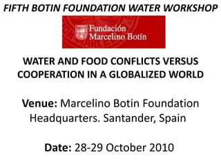 FIFTH BOTIN FOUNDATION WATER WORKSHOP
WATER AND FOOD CONFLICTS VERSUS
COOPERATION IN A GLOBALIZED WORLD
Venue: Marcelino Botin Foundation
Headquarters. Santander, Spain
Date: 28-29 October 2010
 