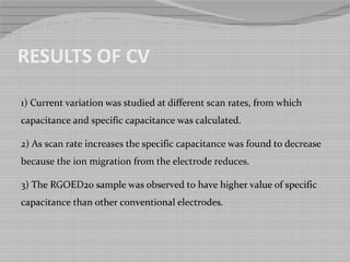 RESULTS OF CV
1) Current variation was studied at different scan rates, from which
capacitance and specific capacitance was calculated.
2) As scan rate increases the specific capacitance was found to decrease
because the ion migration from the electrode reduces.
3) The RGOED20 sample was observed to have higher value of specific
capacitance than other conventional electrodes.
 