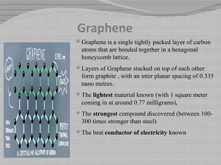 Graphene
Graphene is a single tightly packed layer of carbon
atoms that are bonded together in a hexagonal
honeycomb lattice.
Layers of Graphene stacked on top of each other
form graphite , with an inter planar spacing of 0.335
nano metres.
The lightest material known (with 1 square meter
coming in at around 0.77 milligrams),
The strongest compound discovered (between 100-
300 times stronger than steel)
The best conductor of electricity known
 