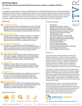 ITVR Fact Sheet
The Industry’s Most Innovative Multi-Country TV Audience Analytics Platform
Highlights
CUSTOMIZABLE
A turnkey research solution featuring over 20 active reporting
templates with easy-to-use criteria selection and customizable
features like Product, Channel and Demographic Groups for
simplified and standardized reporting throughout the system.
USER FRIENDLY
Designed with an intuitive interface and easy-to-use features
like Smart Text prompting, multiple-level filters, automatic
refresh and data identification Progress Dashboard, ITVR
reports are viewed in HTML and exportable to Excel®.
STANDARDIZATION
Transforms raw TAM data into useable information. A
program classification system ensures standardized analysis of
data from multiple sources for multi-country research from a
single platform instead of various local market systems.
IDENTIFICATION
Subscription includes extensive market translation services
and research support, with behind-the-scenes identification
and tagging of millions of foreign-language telecasts to the
product database which includes meta-data coding.
ANALYSIS
Optimizes research efforts with automatic calculations,
including program rankings, percentage changes over lead-
in/out, time slot benchmarks, distributor breakdowns and
instant graphs.
PORTABLE
ITVR is a web-based application accessible from anywhere in
the world. With just an internet connection and a web-
browser, you can view Program Rankings, Time Period
Competition and Distributor performance within minutes.
AFFORDABLE
Competitively priced, ITVR combines software and program
identification into a single service. With a fully hosted product
database, free support, upgrades and maintenance, no
installation or infrastructure investment is required.
Solution Includes
System Features
 Web-Based
 Standardized Program Analysis
 Multiple Data Sources Standardized
 Rankings by Channel, Genre, Distributor
 Telecast Ratings and Program Averages
 Distributor and Production coding
 Customizable Groups
 Time Slot Performance and Trending
 Automatic calculations vs. benchmarks
 Episode Tracking and Run Status coding
 Global Format performance
 Top Genres by Market
 Runs Tracking on Licenses
 Search by local broadcast title
 Customizable graphs and channel schedules
 Advertising revenue analysis
 View in HTML, Export to Excel®
About Us
The preferred choice among entertainment industry elite,
MediaLogiq Systems is a world-class, innovative software
company with agile applications for rights management and
audience analytics. Powered by cutting-edge technology and
informed by decades of industry expertise, we specialize in
providing cloud-based, scalable services for acquisitions,
distribution, licensing, program tracking, marketing and
contract administration to maximize your return on investment.
Our portfolio of web-based applications for the entertainment
industry includes ITVR, a multi-country, TV audience analytics
platform combining television audience measurement (TAM)
data with cross-market program identification and research, as
well as MediaRights, an enterprise rights management software
handling program catalogs, rights-in, availabilities, licensing,
conflict-checking, payment terms, financial reporting, invoicing
and materials servicing.
MediaLogiq Systems boasts a 25-year heritage of delivering
robust and intuitive software to the media industry’s most
successful organizations. Our clients include: 20th Century Fox,
A+E Networks, BBC Worldwide, Blue Ant Entertainment, CBS
Studios, CMJ Distribution, Electus International, The Jim
Henson Company, MGM, NBCUniversal, Netflix, UFC,
Universal Music Group, Vivendi and Warner Bros.
Overview
A web-based, multi-country TV audience analytics platform combining TAM data with cross-market identification
and global research, ITVR services program-level data in over 70 markets across the Americas, Europe, Asia Pacific
and Africa from Kantar, Nielsen, BARB, Ibope, Numeris, OzTam, Barlovento, MMS, Eurodata and other local data
providers. Our subscription-driven service adds value to your audience data investment by delivering enhanced
meta-data analysis to optimize your research, marketing, business development and sales operations.
The Intelligence Behind Rights Management & Audience
Analytics
 