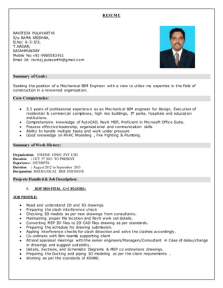 RESUME
RAVITEJA PULAVARTHI
S/o RAMA KRISHNA,
D.No: 6-3-3/3,
T.NAGAR,
RAJAHMUNDRY
Mobile No:+91-9985583451
Email Id: ravitej.pulavarthi@gmail.com
Summary of Goals:
Seeking the position of a Mechanical BIM Engineer with a view to utilize my expertise in the field of
construction in a renowned organization.
Core Competencies:
 3.5 years of professional experience as an Mechanical BIM engineer for Design, Execution of
residential & commercial complexes, high rise buildings, IT parks, hospitals and education
institutions.
 Comprehensive knowledge of AutoCAD, Revit MEP, Proficient in Microsoft Office Suite.
 Possess effective leadership, organizational and communication skills
 Ability to handle multiple tasks and work under pressure
 Good knowledge on HVAC Modelling , Fire Fighting & Plumbing.
Summary of Work History:
Organization: SYCONE CPMC PVT LTD
Duration : OCT 5th 2015 TO PRESENT.
Experience: ENTERPTS.
Duration : August 2012 to September 2015
Designation: MECHANICAL BIM ENIGNEER
Projects Handled & Job Description:
1. ROP HOSPITAL G+5 FLOORS:
JOB PROFILE:
 Read and understand 2D and 3D drawings
 Preparing the clash interference check
 Checking 3D models as per new drawings from consultants.
 Maintaining proper file location and Revit work set details.
 Converting MEP 3D files to 2D CAD files drawing as per standards.
 Preparing the schedule for drawing submission.
 Appling interference checks for clash detection and solve the clashes accordingly.
 Co-ordinate with Bim team& supporting client
 Attend appraisal meetings with the senior engineers/Managers/Consultant in Case of delay/change
in drawings and suggest suitability.
 Details, Sections, and Schematic Diagrams & MEP co ordinations drawings.
 Preparing the Ducting and piping 3D modeling as per the client requirements .
 Working as per the standards of ASHRE.
 