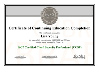 Certificate of Continuing Education Completion
This certificate is awarded to
Lisa Young
for successfully completing the 6 CEU/CPE and 5.5 hour
training course provided by Cybrary in
ISC2 Certified Cloud Security Professional (CCSP)
01/02/2017
Date of Completion
C-9e8f269ec-814bdf16
Certificate Number Ralph P. Sita, CEO
Official Cybrary Certificate - C-9e8f269ec-814bdf16
 