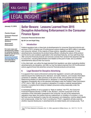 1
Seller Beware: Lessons Learned from 2015
Deceptive Advertising Enforcement in the Consumer
Finance Space
Consumer Financial Services Alert
By Ori Lev and Anjali Garg
I. Introduction
Federal regulators took a close look at advertisements for consumer financial products and
services in 2015, bringing over 25 enforcement actions totaling over $975 million in penalties
and consumer redress. In the majority of these actions, regulators evaluated: (1) how
advertisements characterize the product being offered, including the nature of the product
and the terms and conditions applicable to the advertised features; (2) how well those that
offer consumer financial products and services oversee their vendors that advertise directly
to consumers, including telemarketers and retailers at the point of sale; and (3) whether
advertisements obscure their true source.
In this client alert, we outline the legal standard that regulators use when evaluating whether
advertisements are deceptive, and offer our top five lessons learned from 2015 enforcement
actions against those that advertise consumer financial products and services.
II. Legal Standard for Deceptive Advertising
It is apparent from recent enforcement activity that regulators’ concerns with advertising
extends beyond the traditional print, television, and radio mediums, and includes information
contained on websites, sales practices at the point of sale, and customer service scripts.
Determining whether an advertisement is “deceptive” is inherently subjective; however,
regulators consistently rely on the standard articulated under the Federal Trade Commission
(“FTC”) Act in 1983. An act or practice is deceptive if it entails a material representation,
omission, or practice that is likely to mislead consumers acting reasonably under the
circumstances.1
In assessing whether an act or practice is “likely to mislead,” the FTC, the Consumer
Financial Protection Bureau (“CFPB” or the “Bureau”), and the courts look to the net
impression of the information presented to the consumer. As part of this assessment,
regulators have taken the position that any material term or condition of a product, or any
fact that must be disclosed to make the net impression not misleading, must be stated clearly
and conspicuously. Under the Truth in Lending Act (“TILA”), regulators will also examine
whether required disclosures in advertisements are stated clearly and conspicuously. TILA
1
See FTC Policy Statement on Deception (Oct. 14, 1983), appended to Cliffdale Assocs., Inc., 103 F.T.C. 110, 174
(1984).
January 13, 2016
Practice Groups:
Consumer Financial
Services
Global Government
Solutions
Government
Enforcement
For more news and
developments related
to consumer financial
products and services,
please visit our
Consumer Financial
Services Watch blog
and subscribe to
receive updates.
 