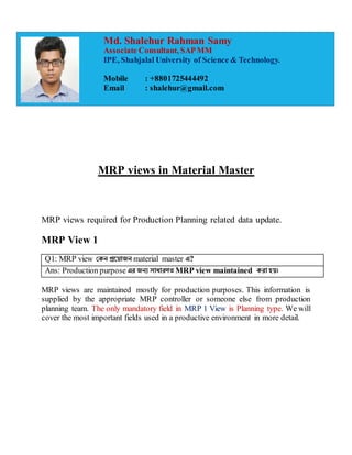 MRP views in Material Master
MRP views required for Production Planning related data update.
MRP View 1
Q1: MRP view কেন প্রয় োজন material master এ?
Ans: Production purpose এর জনয সোধোরণত MRP view maintained েরো হ ।
MRP views are maintained mostly for production purposes. This information is
supplied by the appropriate MRP controller or someone else from production
planning team. The only mandatory field in MRP 1 View is Planning type. We will
cover the most important fields used in a productive environment in more detail.
Md. Shalehur Rahman Samy
Associate Consultant, SAPMM
IPE, Shahjalal University of Science & Technology.
Mobile : +8801725444492
Email : shalehur@gmail.com
 