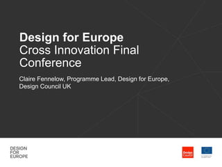 Design for Europe 
Cross Innovation Final 
Conference 
Claire Fennelow, Programme Lead, Design for Europe, 
Design Council UK 
 