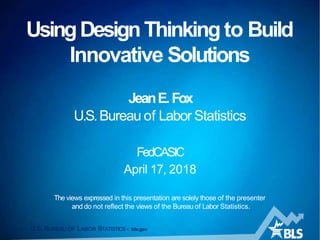 UsingDesignThinking to Build
Innovative Solutions
1 — U.S. BUREAU OF LABOR STATISTICS • bls.gov
JeanE.Fox
U.S.Bureau of Labor Statistics
FedCASIC
April 17, 2018
The views expressed in this presentation are solely those of the presenter
and do not reflect the views of the Bureau of Labor Statistics.
 