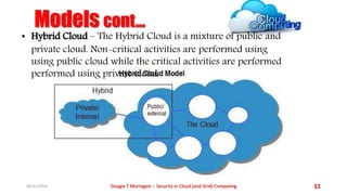 Models cont... 
• Hybrid Cloud – The Hybrid Cloud is a mixture of public and 
private cloud. Non-critical activities are performed using 
using public cloud while the critical activities are performed 
performed using private cloud. 
06/11/2014 Dougie T Muringani :- Security in Cloud (and Grid) Computing 11 
 