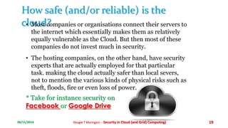 How safe (and/or reliable) is the 
c•loMuosdt c?ompanies or organisations connect their servers to 
the internet which essentially makes them as relatively 
equally vulnerable as the Cloud. But then most of these 
companies do not invest much in security. 
• The hosting companies, on the other hand, have security 
experts that are actually employed for that particular 
task. making the cloud actually safer than local severs, 
not to mention the various kinds of physical risks such as 
theft, floods, fire or even loss of power. 
* Take for instance security on 
Facebook or Google Drive 
06/11/2014 Dougie T Muringani :- Security in Cloud (and Grid) Computing) 19 
 