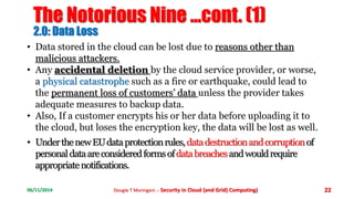 The Notorious Nine ...cont. (1) 
2.0: Data Loss 
• Data stored in the cloud can be lost due to reasons other than 
malicious attackers. 
• Any accidental deletion by the cloud service provider, or worse, 
a physical catastrophe such as a fire or earthquake, could lead to 
the permanent loss of customers’ data unless the provider takes 
adequate measures to backup data. 
• Also, If a customer encrypts his or her data before uploading it to 
the cloud, but loses the encryption key, the data will be lost as well. 
• Under the new EU data protection rules, data destruction and corruption of 
personal data are considered forms ofdata breaches and would require 
appropriate notifications. 
06/11/2014 Dougie T Muringani :- Security in Cloud (and Grid) Computing) 22 
 