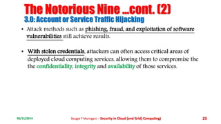 The Notorious Nine ...cont. (2) 
3.0: Account or Service Traffic Hijacking 
• Attack methods such as phishing, fraud, and exploitation of software 
vulnerabilities still achieve results. 
• With stolen credentials, attackers can often access critical areas of 
deployed cloud computing services, allowing them to compromise the 
the confidentiality, integrity and availability of those services. 
06/11/2014 Dougie T Muringani :- Security in Cloud (and Grid) Computing) 23 
 
