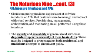 The Notorious Nine ...cont. (3) 
4.0: Insecure Interfaces and APIs 
• Cloud computing providers expose a set of software 
interfaces or APIs that customers use to manage and interact 
with cloud services. Provisioning, management, 
orchestration, and monitoring are all performed using these 
interfaces. 
• The security and availability of general cloud services is 
dependent upon the security of these basic APIs. These 
must be designed to protect against both accidental and 
malicious attempts to circumvent policy. 
06/11/2014 Dougie T Muringani :- Security in Cloud (and Grid) Computing) 24 
 