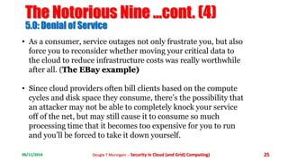 The Notorious Nine ...cont. (4) 
5.0: Denial of Service 
• As a consumer, service outages not only frustrate you, but also 
force you to reconsider whether moving your critical data to 
the cloud to reduce infrastructure costs was really worthwhile 
after all. (The EBay example) 
• Since cloud providers often bill clients based on the compute 
cycles and disk space they consume, there’s the possibility that 
an attacker may not be able to completely knock your service 
off of the net, but may still cause it to consume so much 
processing time that it becomes too expensive for you to run 
and you’ll be forced to take it down yourself. 
06/11/2014 Dougie T Muringani :- Security in Cloud (and Grid) Computing) 25 
 
