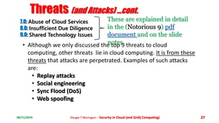 Threats (and Attacks) ...cont. 
7.0: Abuse of Cloud Services 
8.0: Insufficient Due Diligence 
9.0: Shared Technology Issues 
These are explained in detail 
in the (Notorious 9) pdf 
document and on the slide 
• Although we only discussed then tootpes 9 threats to cloud 
computing, other threats lie in cloud computing. It is from these 
threats that attacks are perpetrated. Examples of such attacks 
are: 
• Replay attacks 
• Social engineering 
• Sync Flood (DoS) 
• Web spoofing 
06/11/2014 Dougie T Muringani :- Security in Cloud (and Grid) Computing) 27 
 