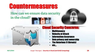 Countermeasures 
How can we ensure data security 
in the cloud? 
Cloud Security Concerns: 
• Multitenancy 
• Velocity of Attack 
• Information Assurance 
• Data privacy and ownership 
• The Notorious 9 (threats) 
• etc... 
06/11/2014 Dougie T Muringani :- Security in Cloud (and Grid) Computing) 28 
 