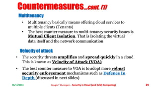 Countermeasures...cont. (1) 
Multitenancy 
• Multitenancy basically means offering cloud services to 
multiple clients (Tenants) 
• The best counter measure to multi-tenancy security issues is 
Mutual Client Isolation. That is Isolating the virtual 
data itself and the network communication 
Velocity of attack 
• The security threats amplifies and spread quickly in a cloud. 
This is known as Velocity of Attack (VOA) 
• The best counter measure to VOA is to adopt more robust 
security enforcement mechanisms such as Defence In 
Depth (discussed in next slides) 
06/11/2014 Dougie T Muringani :- Security in Cloud (and Grid) Computing) 29 
 