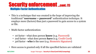 Security enforcement ...cont. (1) 
Multiple-Factor Authentication 
• This is a technique that was created in the hope of improving the 
traditional “username + password” authentication technique. It 
employs more (factors) than just a password to gain access to a system 
or file. 
• Multi-factor authentication: 
• 1st factor - what does person know (e.g. Password) 
• 2nd factor - what does person have (e.g. Credit Card) 
• 3rd factor - who is the user (e.g. Biometric Signature) 
• Here access is granted only if all the specified factors are validated 
06/11/2014 Dougie T Muringani :- Security in Cloud (and Grid) Computing) 33 
 