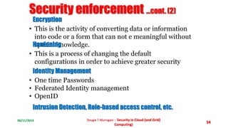06/11/2014 Dougie T Muringani :- Security in Cloud (and Grid) 
Computing) 
34 
Security enforcement ...cont. (2) 
Encryption 
• This is the activity of converting data or information 
into code or a form that can not e meaningful without 
Hsapredceinailn kgnowledge. 
• This is a process of changing the default 
configurations in order to achieve greater security 
Identity Management 
• One time Passwords 
• Federated Identity management 
• OpenID 
Intrusion Detection, Role-based access control, etc. 
 