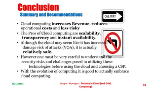 06/11/2014 Dougie T Muringani :- Security in Cloud (and Grid) 
Computing) 
35 
Conclusion 
Summary and Recommendations 
• Cloud computing increases Revenue, reduces 
operational costs and less risky 
• The Pros of Cloud computing are scalability, 
transparency and instant availability. 
• Although the cloud may seem like it has increased 
damage risk of attacks (VOA), it is actually 
relatively safe. 
• However one must be very careful to understand the 
security risks and challenges posed in utilizing these 
technologies before using the cloud and choosing a CSP. 
• With the evolution of computing it is good to actually embrace 
cloud computing. 
 