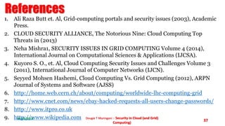References 
1. Ali Raza Butt et. Al, Grid-computing portals and security issues (2003), Academic 
06/11/2014 Dougie T Muringani :- Security in Cloud (and Grid) 
Computing) 
37 
Press. 
2. CLOUD SECURITY ALLIANCE, The Notorious Nine: Cloud Computing Top 
Threats in (2013) 
3. Neha Mishra1, SECURITY ISSUES IN GRID COMPUTING Volume 4 (2014), 
International Journal on Computational Sciences & Applications (IJCSA). 
4. Kuyoro S. O., et. Al, Cloud Computing Security Issues and Challenges Volume 3 
(2011), International Journal of Computer Networks (IJCN). 
5. Seyyed Mohsen Hashemi, Cloud Computing Vs. Grid Computing (2012), ARPN 
Journal of Systems and Software (AJSS) 
6. http://home.web.cern.ch/about/computing/worldwide-lhc-computing-grid 
7. http://www.cnet.com/news/ebay-hacked-requests-all-users-change-passwords/ 
8. http://www.itpro.co.uk 
9. http://www.wikipedia.com 
