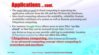 Applications ... cont. 
• The main idea or goal of cloud computing is separating the 
application software from the OS and the OS from the Hardware. 
• Also cloud computing enhances the scalability, reliability (Instant 
Availability) attributes of a system as well as Remote processing and 
Ubiquitous computing. 
• For instance Google Drive allows users to store Files “on the 
cloud” so that they can be accessed at any time (Instant 
any device as long as your provide valid log in credentials. Location 
(Ubiquitous computing) does not affect this either. 
* Ubiquitous computing (Also known as Pervasive 
– Is an advanced computing concept where computing is 
everywhere and anywhere. 
06/11/2014 Dougie T Muringani :- Security in Cloud (and Grid) Computing) 5 
 