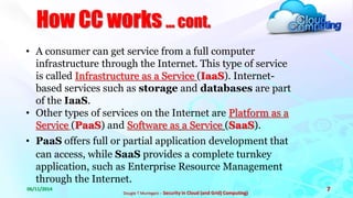 How CC works ... cont. 
06/11/2014 
Dougie T Muringani :- Security in Cloud (and Grid) Computing) 
7 
• A consumer can get service from a full computer 
infrastructure through the Internet. This type of service 
is called Infrastructure as a Service (IaaS). Internet-based 
services such as storage and databases are part 
of the IaaS. 
• Other types of services on the Internet are Platform as a 
Service (PaaS) and Software as a Service (SaaS). 
• PaaS offers full or partial application development that 
can access, while SaaS provides a complete turnkey 
application, such as Enterprise Resource Management 
through the Internet. 
 