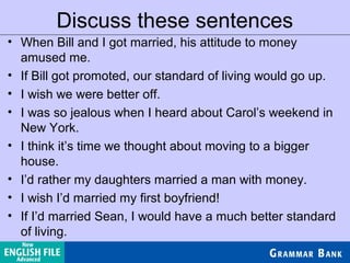 Discuss these sentences
• When Bill and I got married, his attitude to money
amused me.
• If Bill got promoted, our standard of living would go up.
• I wish we were better off.
• I was so jealous when I heard about Carol’s weekend in
New York.
• I think it’s time we thought about moving to a bigger
house.
• I’d rather my daughters married a man with money.
• I wish I’d married my first boyfriend!
• If I’d married Sean, I would have a much better standard
of living.
 
