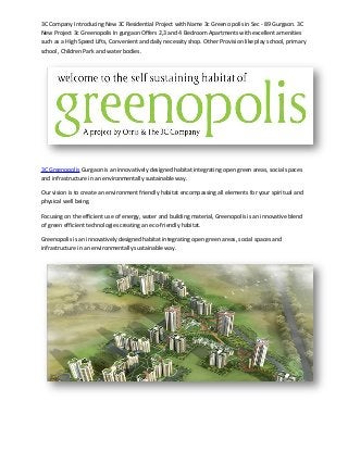 3C Company Introducing New 3C Residential Project with Name 3c Greeno polis in Sec - 89 Gurgaon. 3C
New Project 3c Greenopolis In gurgaon Offers 2,3 and 4 Bedroom Apartments with excellent amenities
such as a High Speed Lifts, Convenient and daily necessity shop. Other Provision like play school, primary
school, Children Park and water bodies.




3C Greenopolis Gurgaon is an innovatively designed habitat integrating open green areas, social spaces
and infrastructure in an environmentally sustainable way.

Our vision is to create an environment friendly habitat encompassing all elements for your spiritual and
physical well being.

Focusing on the efficient use of energy, water and building material, Greenopolis is an innovative blend
of green efficient technologies creating an eco-friendly habitat.

Greenopolis is an innovatively designed habitat integrating open green areas, social spaces and
infrastructure in an environmentally sustainable way.
 