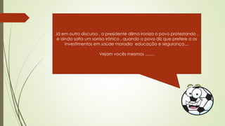 Já em outro discurso , a presidente dilma ironiza o povo protestando ,
e ainda solta um sorriso irônico , quando o povo diz que prefere a os
investimentos em saúde moradia educação e segurança....
Vejam vocês mesmos ........
 