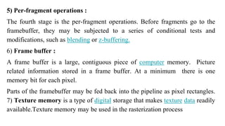 5) Per-fragment operations :
The fourth stage is the per-fragment operations. Before fragments go to the
framebuffer, they may be subjected to a series of conditional tests and
modifications, such as blending or z-buffering.
6) Frame buffer :
A frame buffer is a large, contiguous piece of computer memory. Picture
related information stored in a frame buffer. At a minimum there is one
memory bit for each pixel.
Parts of the framebuffer may be fed back into the pipeline as pixel rectangles.
7) Texture memory is a type of digital storage that makes texture data readily
available.Texture memory may be used in the rasterization process
 