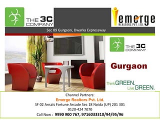 
           Sec 89 Gurgaon, Dwarka Expressway




3C’s New Project Sec 89 Gurgaon


                       Channel Partners:
                  Emerge Realtors Pvt. Ltd.
     SF 02 Ansals Fortune Arcade Sec 18 Noida (UP) 201 301
                         0120-424 7070
      Call Now : 9990 900 767, 9716033310/94/95/96
 