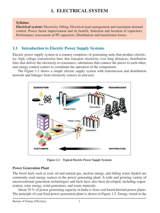 1. ELECTRICAL SYSTEM
1
Bureau of Energy Efficiency
Syllabus
Electrical system: Electricity billing, Electrical load management and maximum demand
control, Power factor improvement and its benefit, Selection and location of capacitors,
Performance assessment of PF capacitors, Distribution and transformer losses.
1.1 Introduction to Electric Power Supply Systems
Electric power supply system in a country comprises of generating units that produce electric-
ity; high voltage transmission lines that transport electricity over long distances; distribution
lines that deliver the electricity to consumers; substations that connect the pieces to each other;
and energy control centers to coordinate the operation of the components.
The Figure 1.1 shows a simple electric supply system with transmission and distribution
network and linkages from electricity sources to end-user.
Figure 1.1 Typical Electric Power Supply Systems
Power Generation Plant
The fossil fuels such as coal, oil and natural gas, nuclear energy, and falling water (hydel) are
commonly used energy sources in the power generating plant. A wide and growing variety of
unconventional generation technologies and fuels have also been developed, including cogen-
eration, solar energy, wind generators, and waste materials.
About 70 % of power generating capacity in India is from coal based thermal power plants.
The principle of coal-fired power generation plant is shown in Figure 1.2. Energy stored in the
 