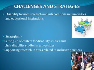  Disability focused research and interventions in universities
and educational institutions.
 Strategies : -
 Setting up of centers for disability studies and
chair disability studies in universities.
 Supporting research in areas related to inclusive practices.
 