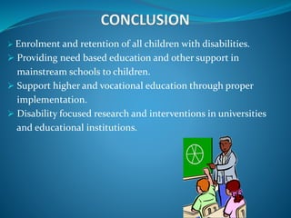  Enrolment and retention of all children with disabilities.
 Providing need based education and other support in
mainstream schools to children.
 Support higher and vocational education through proper
implementation.
 Disability focused research and interventions in universities
and educational institutions.
 