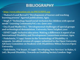  http://www.education.nic.in/INCLUSIVE.asp
 ThakurA.S.and Berwal S “Development of learner and teaching
learning process” Agarwal publications, Agra.
 Singh.V “Technology based social inclusion for children with special
needs” Learning CommunityVol.1 no.1 June 2010
 Oza D.and Madhvi R.L. “Developmental challenges of special groups
and technological determinism. University News Vol48oct.2010
 EENET (1998) Inclusive education: Making a difference A report of an
International Disability and Development Consortium seminar, Agra.
 Finkelstein, V (1992) Issues in the Terminology of Disability: A
synposis. An edited version of a paper submitted to the Open University
Advisory Committee on Students with Disabilities Milton Keynes:Open
University
 Finkelstein, V & Stuart, O (1996) 'Developing New Services' in Hales, G
(ed), Beyond Disability: Towards an Enabling Society London: Sage
 