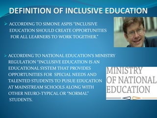  ACCORDING TO SIMONE ASPIS “INCLUSIVE
EDUCATION SHOULD CREATE OPPORTUNITIES
FOR ALL LEARNERS TO WORK TOGETHER.”
 ACCORDING TO NATIONAL EDUCATION’S MINISTRY
REGULATION “INCLUSIVE EDUCATION IS AN
EDUCATIONAL SYSTEM THAT PROVIDES
OPPORTUNITIES FOR SPECIAL NEEDS AND
TALENTED STUDENTS TO PUSUE EDUCATION
AT MAINSTREAM SCHOOLS ALONG WITH
OTHER NEURO-TYPICAL OR “NORMAL”
STUDENTS.
 