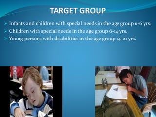  Infants and children with special needs in the age group 0-6 yrs.
 Children with special needs in the age group 6-14 yrs.
 Young persons with disabilities in the age group 14-21 yrs.
 