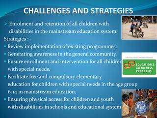 Enrolment and retention of all children with
disabilities in the mainstream education system.
Strategies : -
 Review implementation of existing programmes.
 Generating awareness in the general community.
 Ensure enrollment and intervention for all children
with special needs.
 Facilitate free and compulsory elementary
education for children with special needs in the age group
6-14 in mainstream education.
 Ensuring physical access for children and youth
with disabilities in schools and educational system.
 