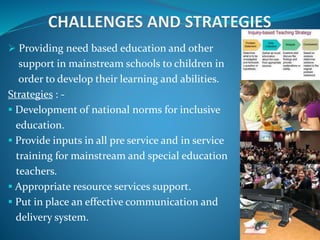  Providing need based education and other
support in mainstream schools to children in
order to develop their learning and abilities.
Strategies : -
 Development of national norms for inclusive
education.
 Provide inputs in all pre service and in service
training for mainstream and special education
teachers.
 Appropriate resource services support.
 Put in place an effective communication and
delivery system.
 