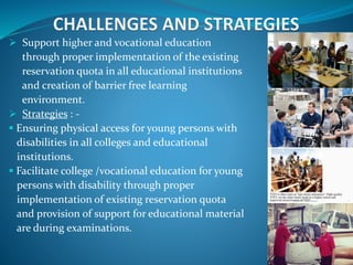  Support higher and vocational education
through proper implementation of the existing
reservation quota in all educational institutions
and creation of barrier free learning
environment.
 Strategies : -
 Ensuring physical access for young persons with
disabilities in all colleges and educational
institutions.
 Facilitate college /vocational education for young
persons with disability through proper
implementation of existing reservation quota
and provision of support for educational material
are during examinations.
 