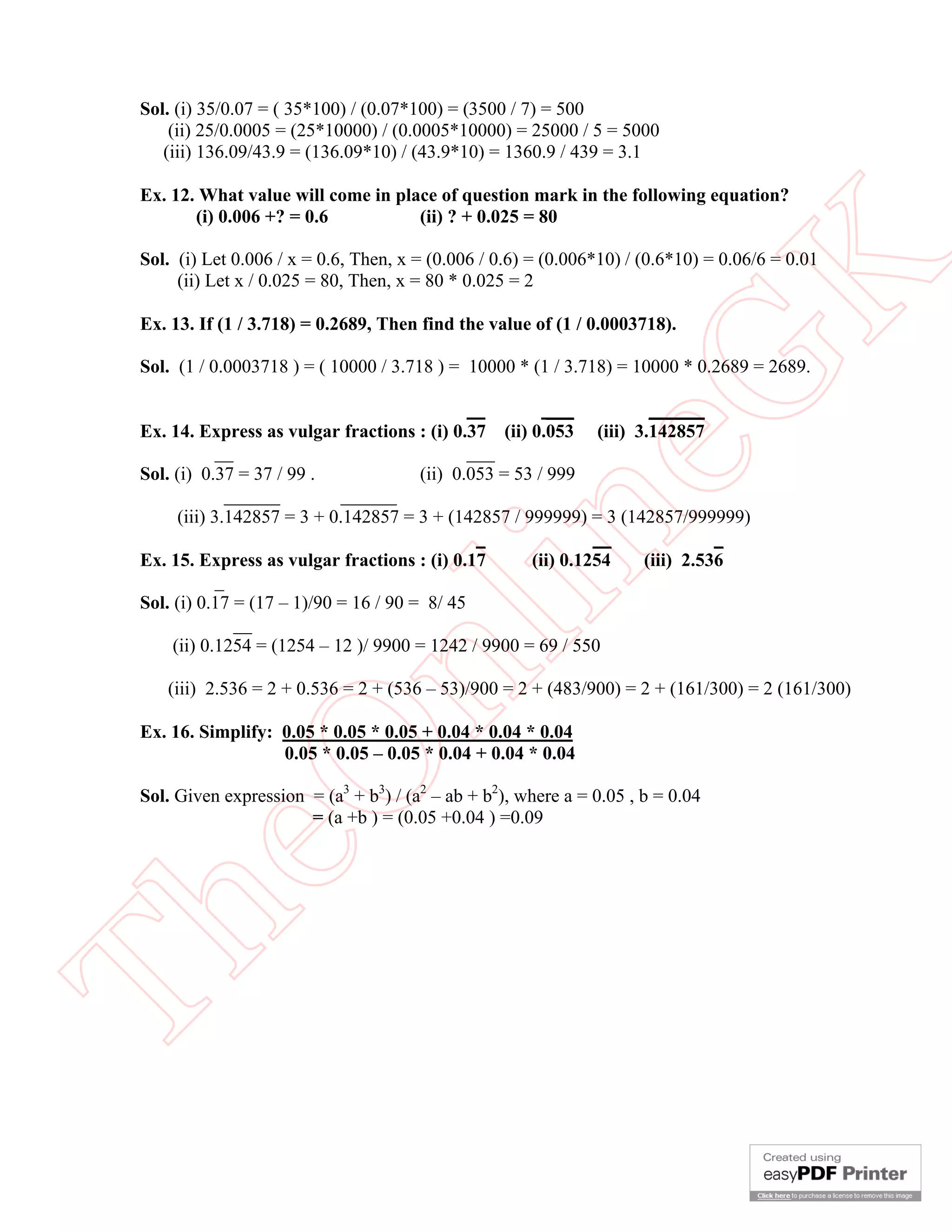Sol. (i) 35/0.07 = ( 35*100) / (0.07*100) = (3500 / 7) = 500
     (ii) 25/0.0005 = (25*10000) / (0.0005*10000) = 25000 / 5 = 5000
    (iii) 136.09/43.9 = (136.09*10) / (43.9*10) = 1360.9 / 439 = 3.1

 Ex. 12. What value will come in place of question mark in the following equation?
        (i) 0.006 +? = 0.6          (ii) ? + 0.025 = 80

 Sol. (i) Let 0.006 / x = 0.6, Then, x = (0.006 / 0.6) = (0.006*10) / (0.6*10) = 0.06/6 = 0.01




                                                        K
      (ii) Let x / 0.025 = 80, Then, x = 80 * 0.025 = 2

 Ex. 13. If (1 / 3.718) = 0.2689, Then find the value of (1 / 0.0003718).




                                                      eG
 Sol. (1 / 0.0003718 ) = ( 10000 / 3.718 ) = 10000 * (1 / 3.718) = 10000 * 0.2689 = 2689.

                                                          ___           ______
 Ex. 14. Express as vulgar fractions : (i) 0.37    (ii) 0.053   (iii) 3.142857
              __                               ___
 Sol. (i) 0.37 = 37 / 99 .              (ii) 0.053 = 53 / 999
                ______       ______
       (iii) 3.142857 = 3 + 0.142857 = 3 + (142857 / 999999) = 3 (142857/999999)


              _                       in
 Ex. 15. Express as vulgar fractions : (i) 0.17

 Sol. (i) 0.17 = (17 – 1)/90 = 16 / 90 = 8/ 45
                 __
                                                _               __
                                                       (ii) 0.1254
                                                                              _
                                                                    (iii) 2.536
                      nl
      (ii) 0.1254 = (1254 – 12 )/ 9900 = 1242 / 9900 = 69 / 550

    (iii) 2.536 = 2 + 0.536 = 2 + (536 – 53)/900 = 2 + (483/900) = 2 + (161/300) = 2 (161/300)

 Ex. 16. Simplify: 0.05 * 0.05 * 0.05 + 0.04 * 0.04 * 0.04
                   0.05 * 0.05 – 0.05 * 0.04 + 0.04 * 0.04
 eO

 Sol. Given expression = (a3 + b3) / (a2 – ab + b2), where a = 0.05 , b = 0.04
                       = (a +b ) = (0.05 +0.04 ) =0.09
Th
 